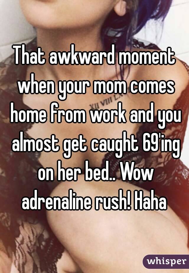 That awkward moment when your mom comes home from work and you almost get caught 69'ing on her bed.. Wow adrenaline rush! Haha 