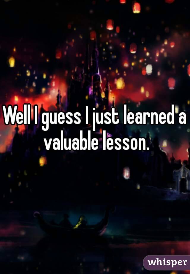 Well I guess I just learned a valuable lesson.