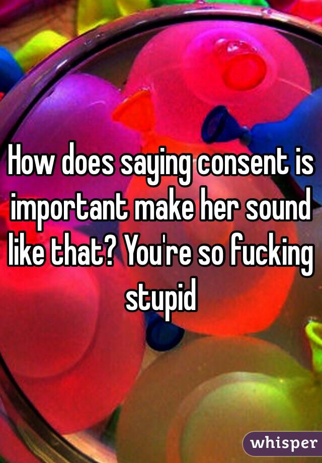 How does saying consent is important make her sound like that? You're so fucking stupid 