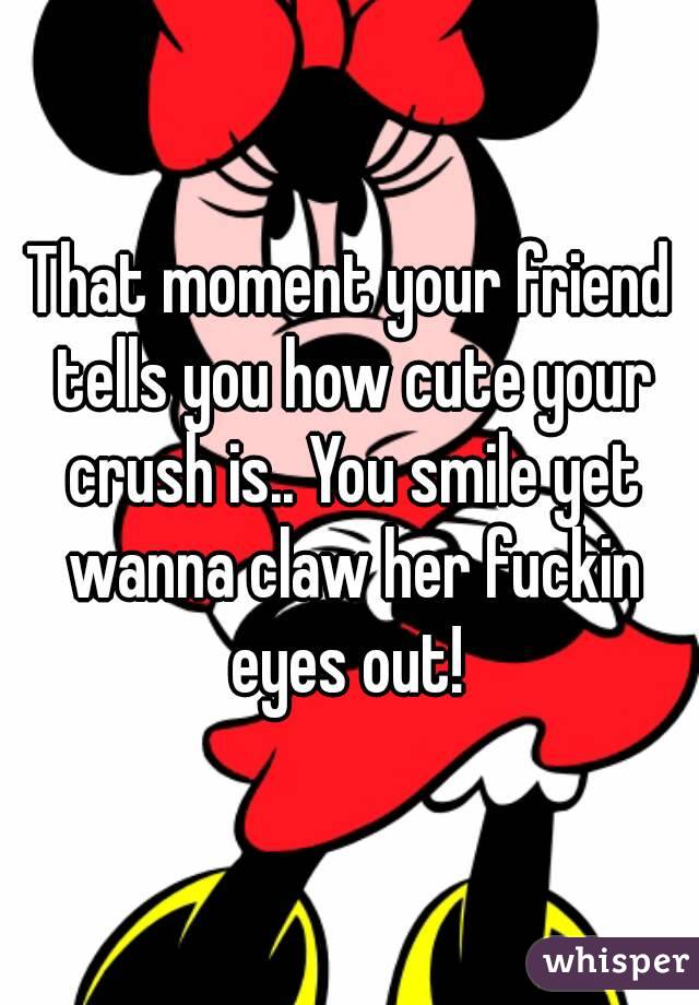 That moment your friend tells you how cute your crush is.. You smile yet wanna claw her fuckin eyes out! 