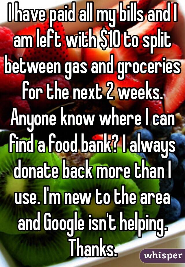 I have paid all my bills and I am left with $10 to split between gas and groceries for the next 2 weeks. Anyone know where I can find a food bank? I always donate back more than I use. I'm new to the area and Google isn't helping. Thanks.