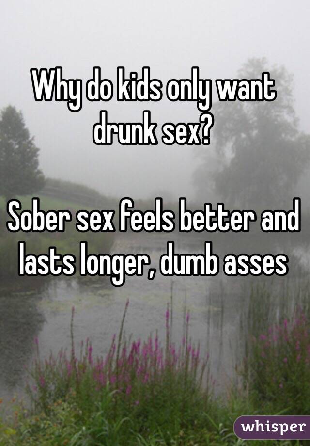 Why do kids only want drunk sex? 

Sober sex feels better and lasts longer, dumb asses