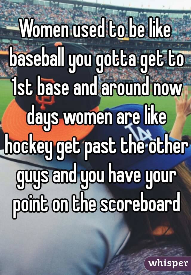 Women used to be like baseball you gotta get to 1st base and around now days women are like hockey get past the other guys and you have your point on the scoreboard