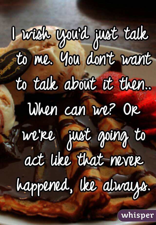 I wish you'd just talk to me. You don't want to talk about it then.. When can we? Or we're  just going to act like that never happened, lke always.