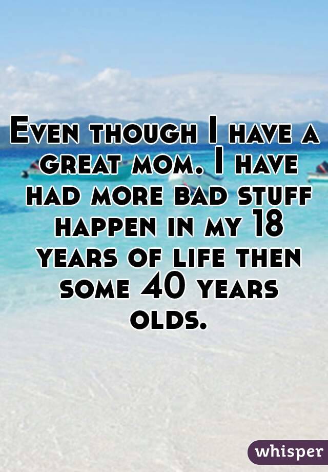 Even though I have a great mom. I have had more bad stuff happen in my 18 years of life then some 40 years olds.