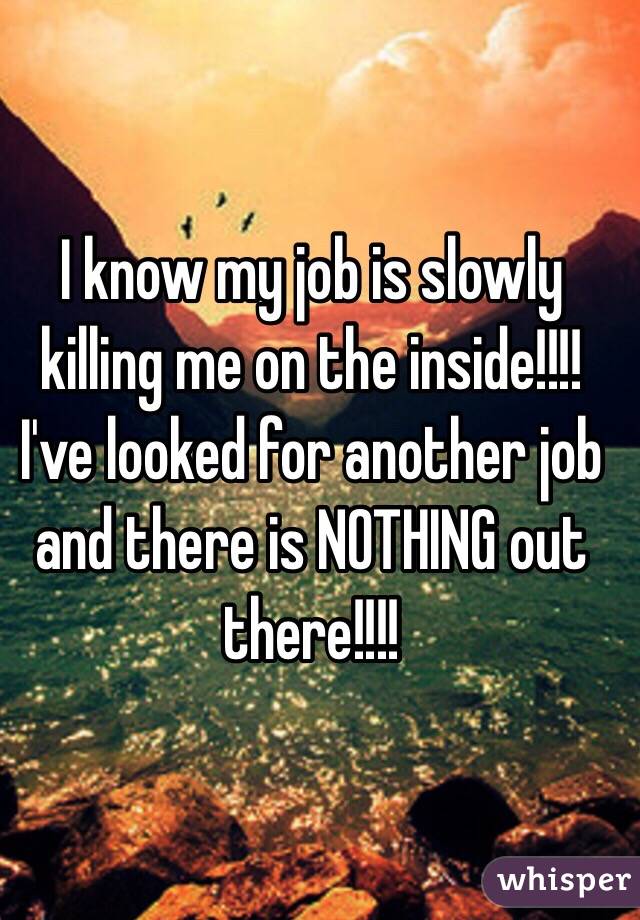 I know my job is slowly killing me on the inside!!!! I've looked for another job and there is NOTHING out there!!!!