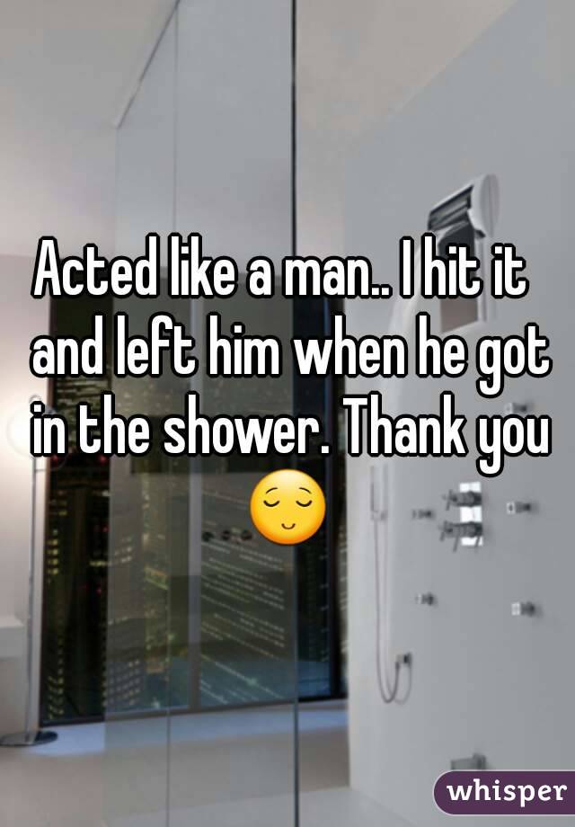 Acted like a man.. I hit it  and left him when he got in the shower. Thank you 😌 