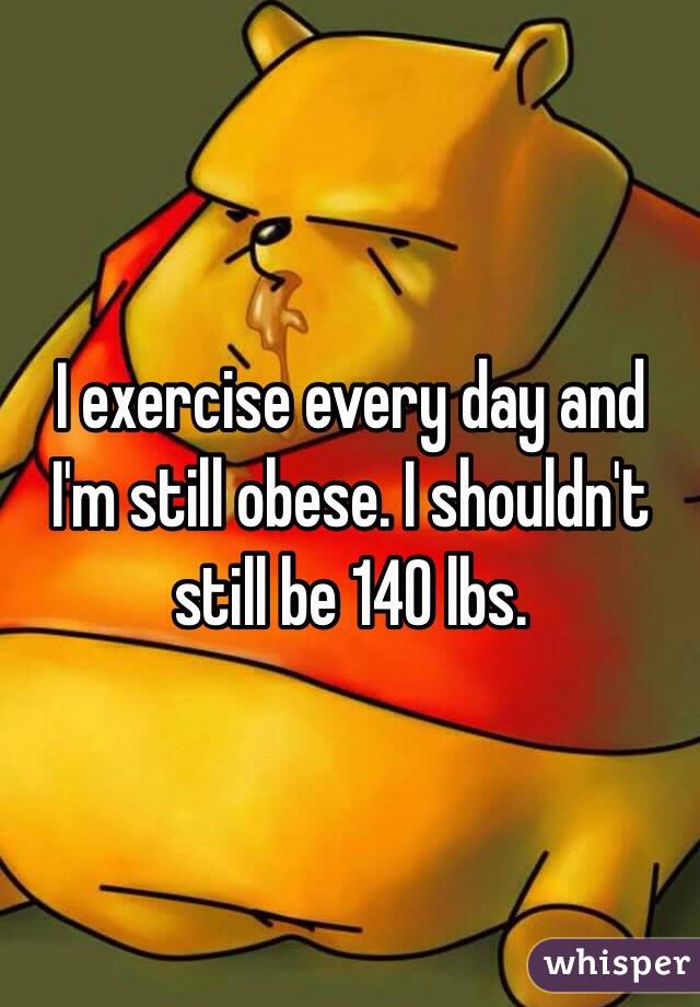 I exercise every day and I'm still obese. I shouldn't still be 140 lbs.