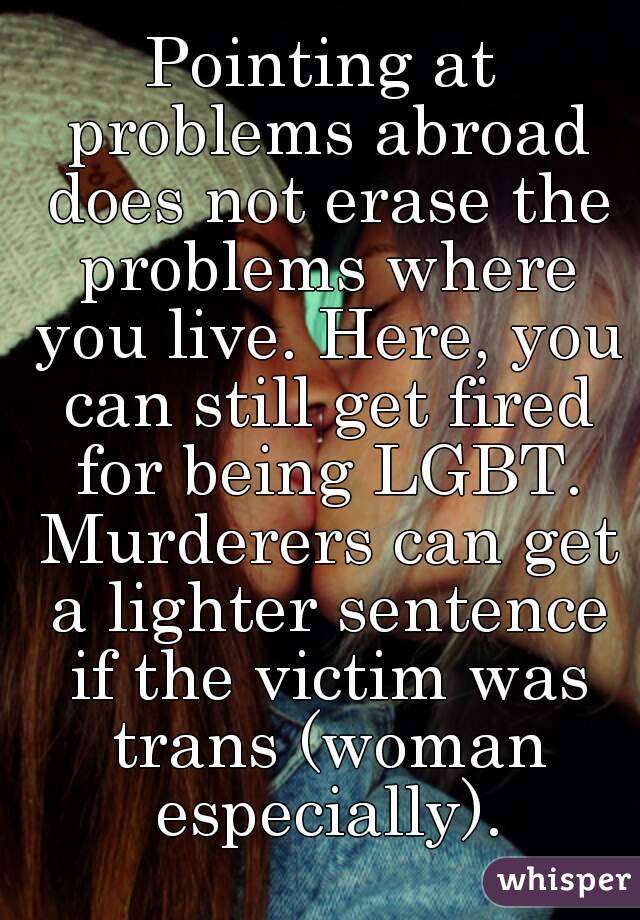 Pointing at problems abroad does not erase the problems where you live. Here, you can still get fired for being LGBT. Murderers can get a lighter sentence if the victim was trans (woman especially).