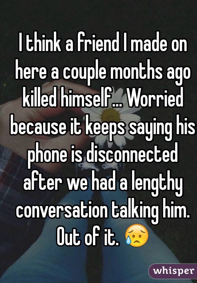 I think a friend I made on here a couple months ago killed himself... Worried because it keeps saying his phone is disconnected after we had a lengthy conversation talking him. Out of it. 😥