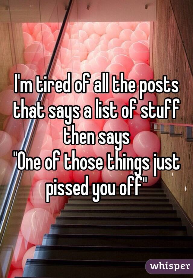 I'm tired of all the posts that says a list of stuff then says 
"One of those things just pissed you off" 