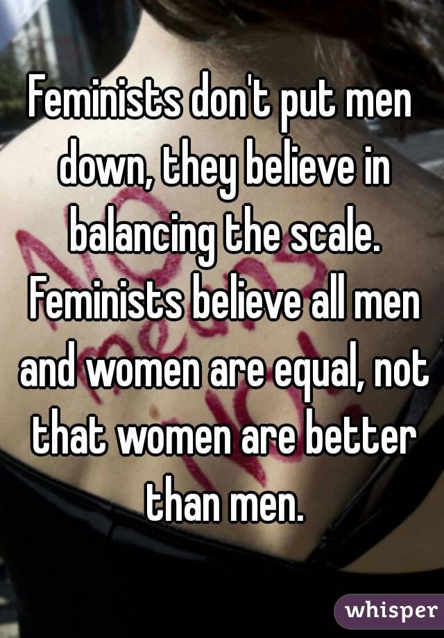 Feminists don't put men down, they believe in balancing the scale. Feminists believe all men and women are equal, not that women are better than men.