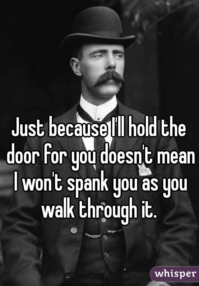 Just because I'll hold the door for you doesn't mean I won't spank you as you walk through it. 