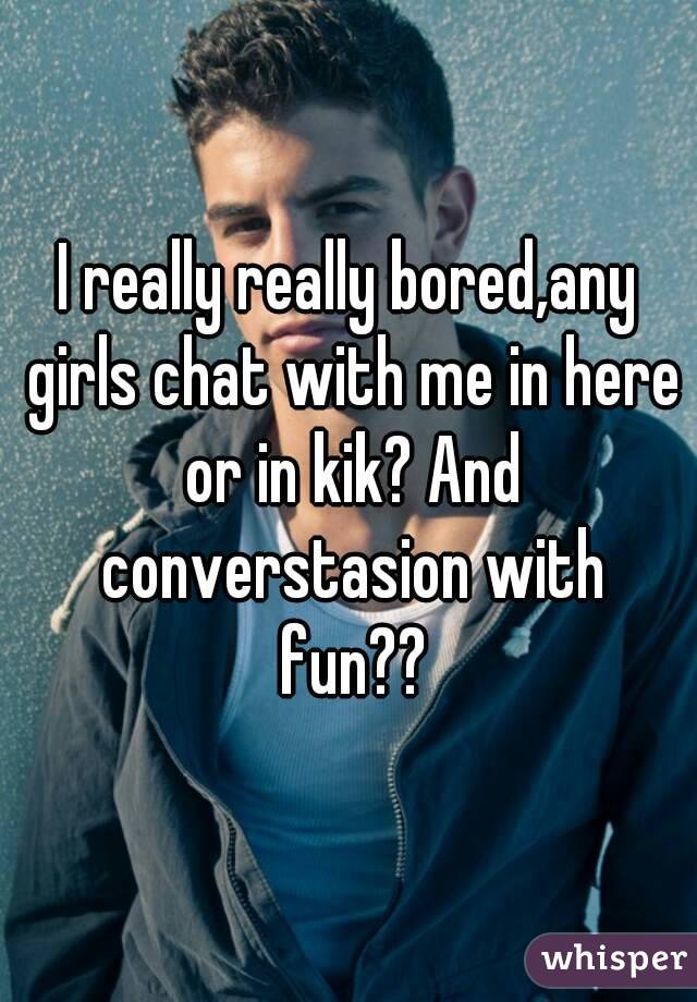 I really really bored,any girls chat with me in here or in kik? And converstasion with fun??