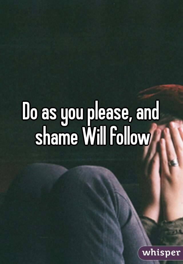 Do as you please, and shame Will follow