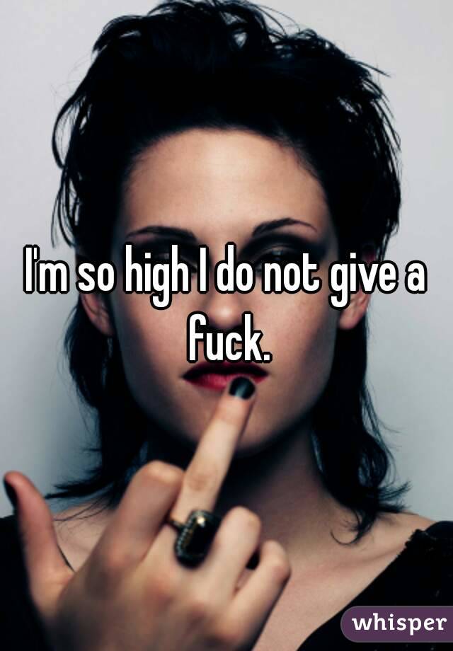 I'm so high I do not give a fuck.