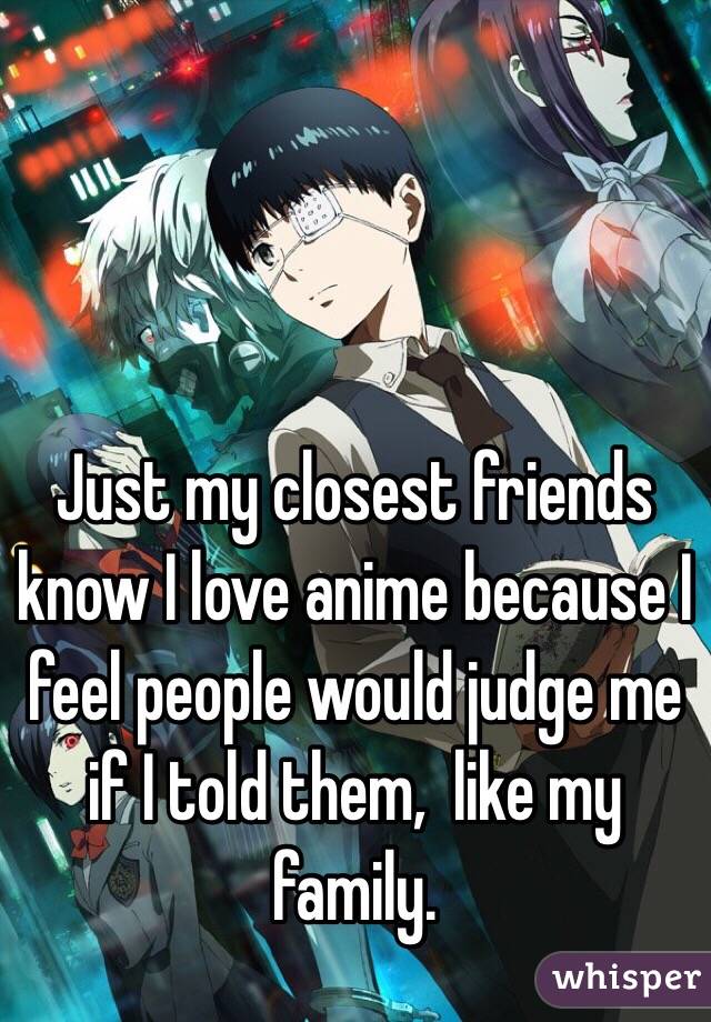 Just my closest friends know I love anime because I feel people would judge me if I told them,  like my family. 