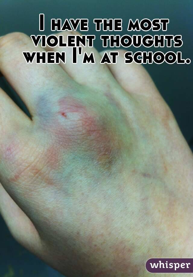 I have the most violent thoughts when I'm at school.