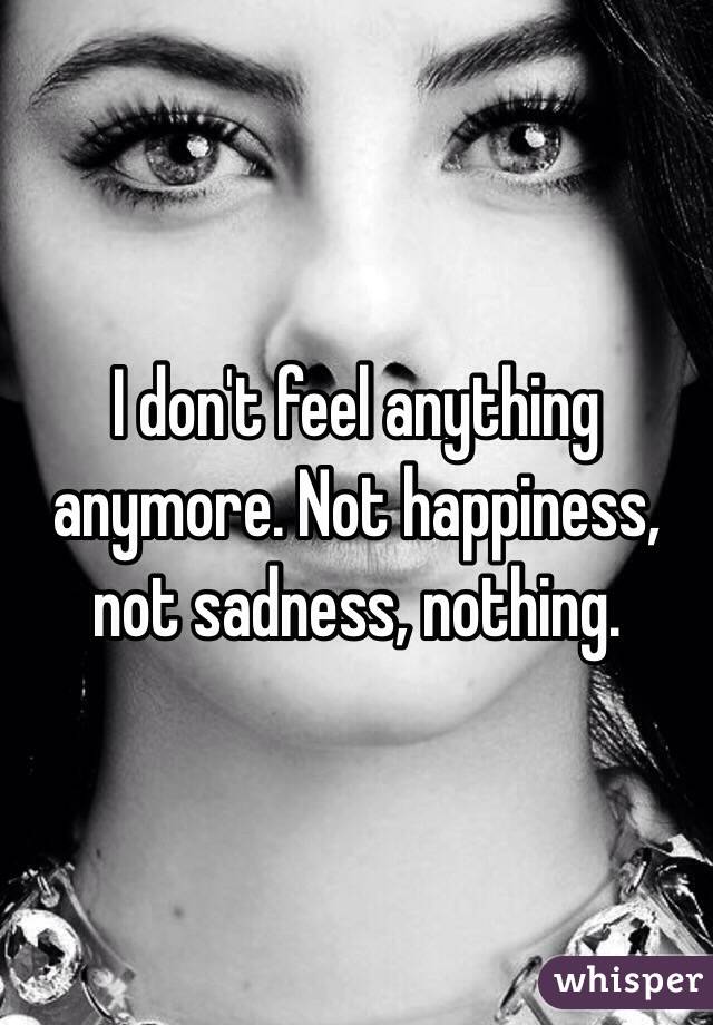 I don't feel anything anymore. Not happiness, not sadness, nothing.