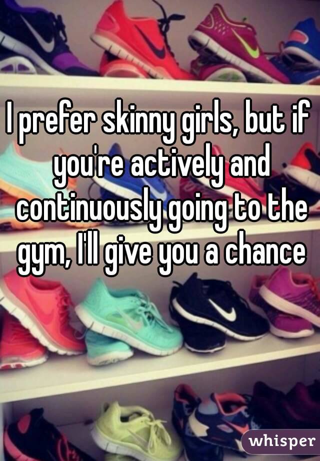 I prefer skinny girls, but if you're actively and continuously going to the gym, I'll give you a chance