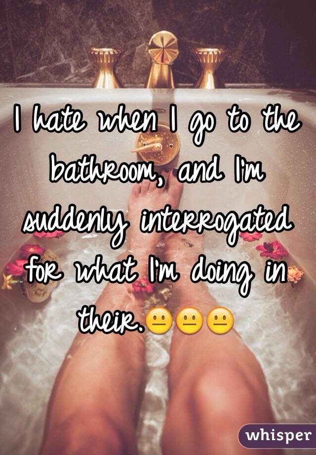 I hate when I go to the bathroom, and I'm suddenly interrogated for what I'm doing in their.😐😐😐