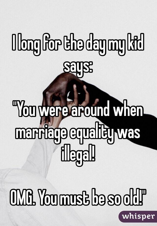 I long for the day my kid says:

"You were around when marriage equality was illegal!

OMG. You must be so old!"