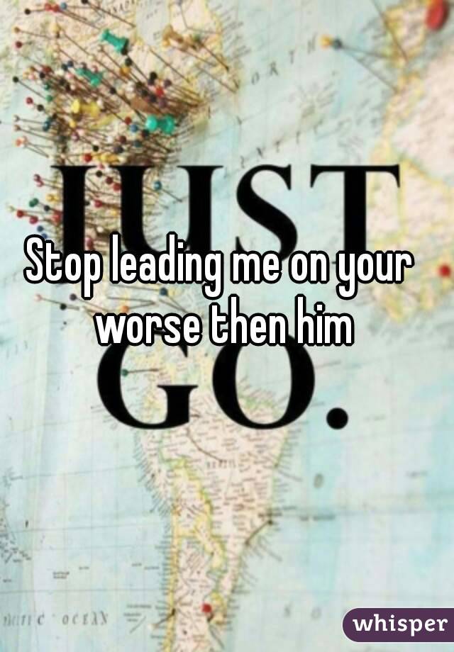 Stop leading me on your worse then him