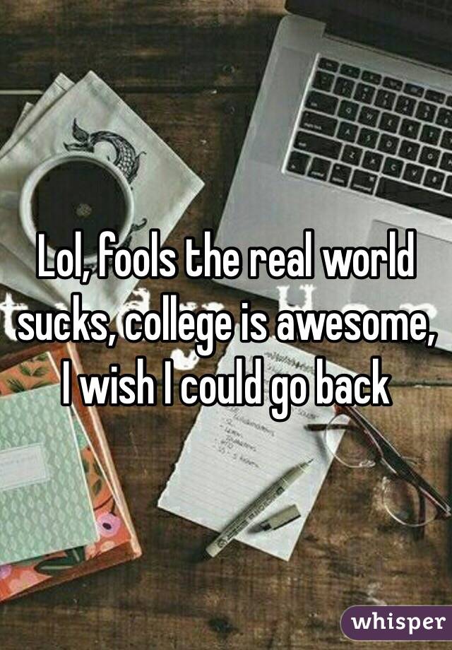 Lol, fools the real world sucks, college is awesome, I wish I could go back