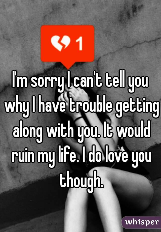 I'm sorry I can't tell you why I have trouble getting along with you. It would ruin my life. I do love you though.