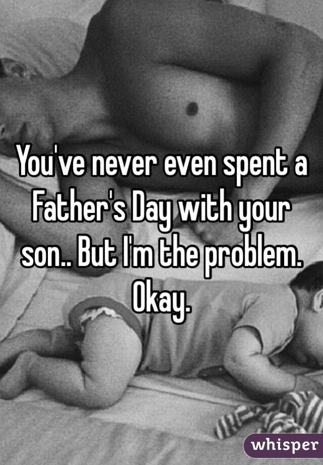 You've never even spent a Father's Day with your son.. But I'm the problem. Okay. 