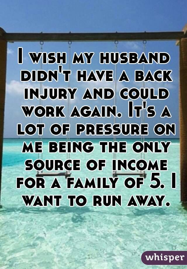 I wish my husband didn't have a back injury and could work again. It's a lot of pressure on me being the only source of income for a family of 5. I want to run away.