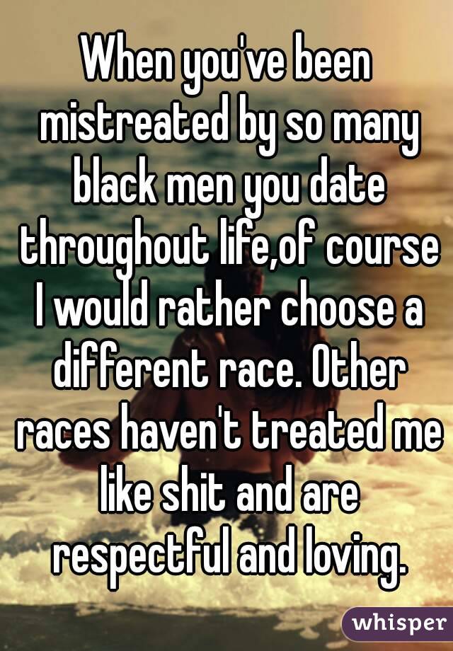 When you've been mistreated by so many black men you date throughout life,of course I would rather choose a different race. Other races haven't treated me like shit and are respectful and loving.