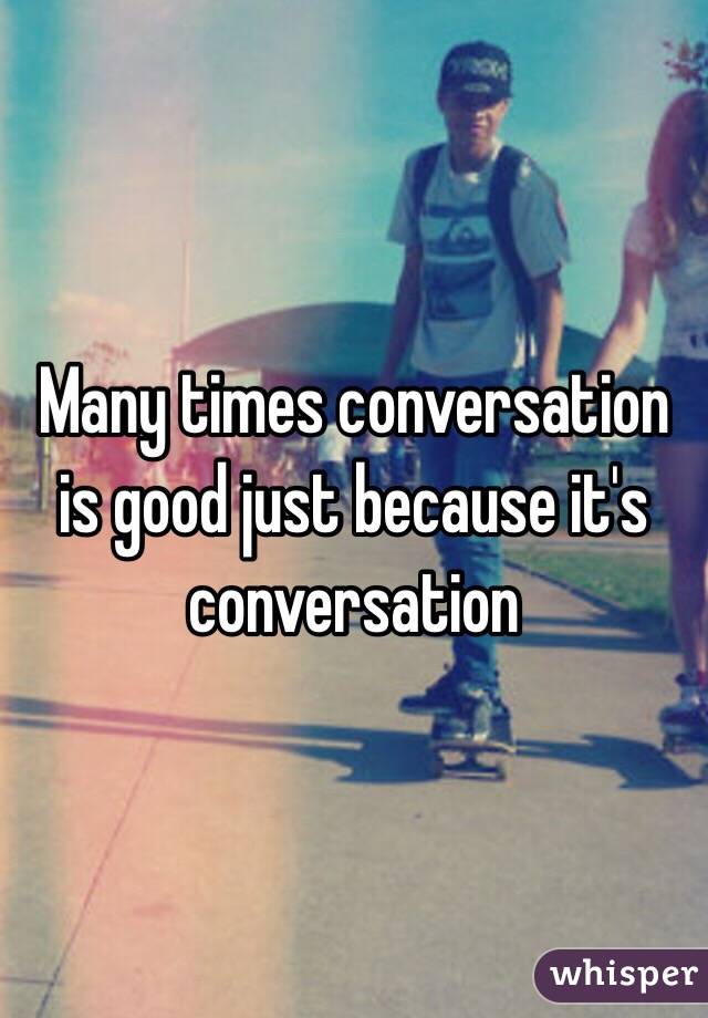 Many times conversation is good just because it's conversation