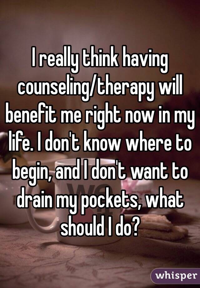 I really think having counseling/therapy will benefit me right now in my life. I don't know where to begin, and I don't want to drain my pockets, what should I do?