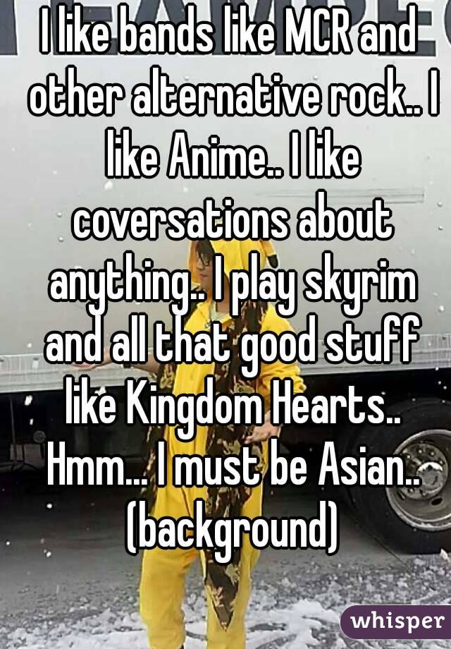 I like bands like MCR and other alternative rock.. I like Anime.. I like coversations about anything.. I play skyrim and all that good stuff like Kingdom Hearts.. Hmm... I must be Asian.. (background)