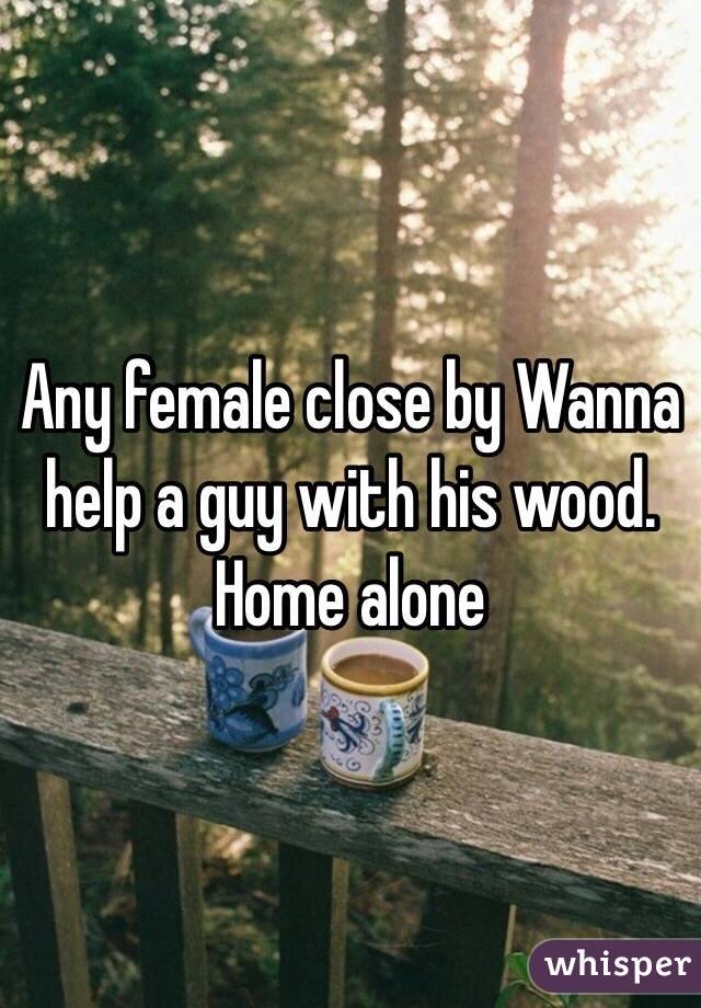 Any female close by Wanna help a guy with his wood. Home alone