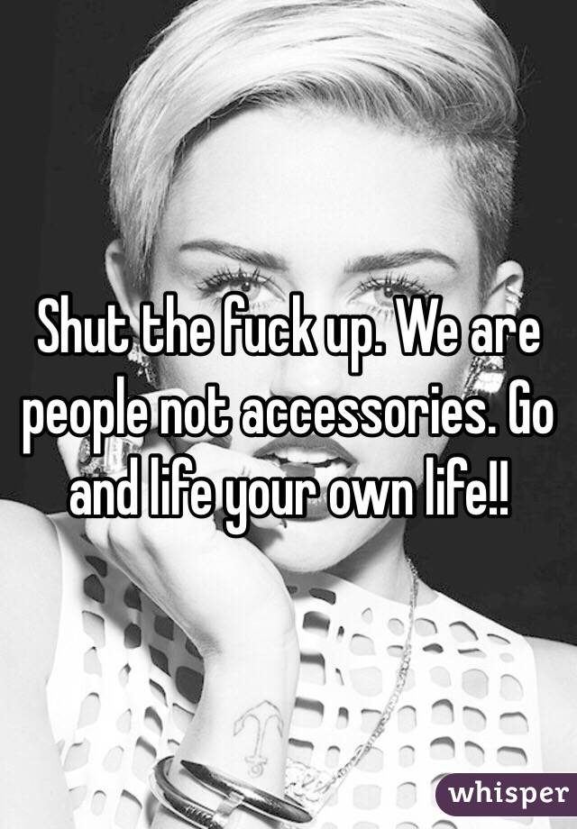 Shut the fuck up. We are people not accessories. Go and life your own life!!