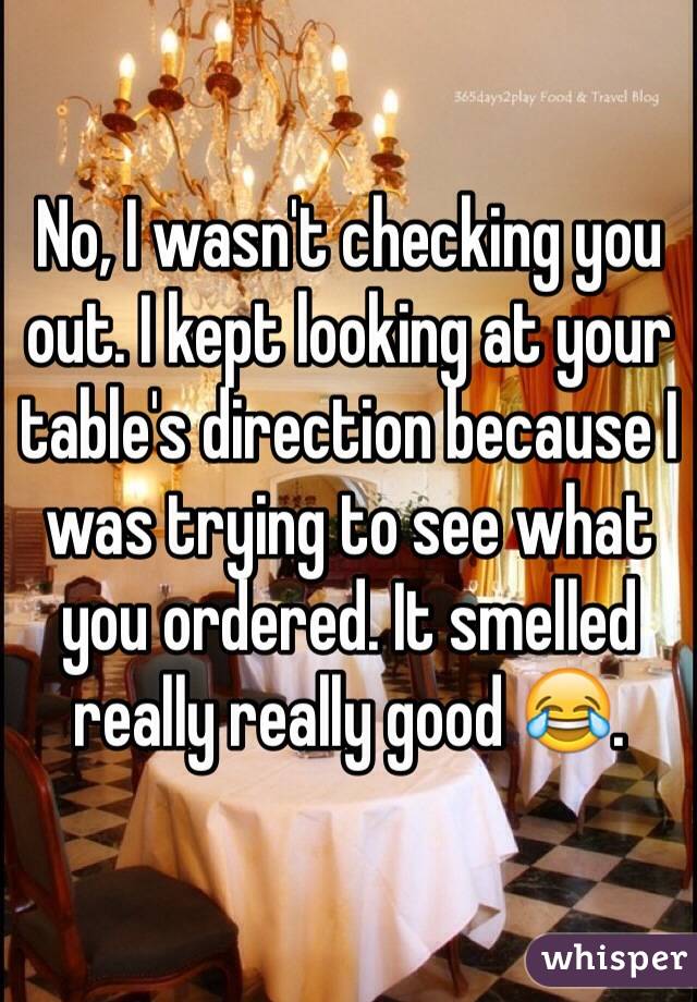 No, I wasn't checking you out. I kept looking at your table's direction because I was trying to see what you ordered. It smelled really really good 😂.

