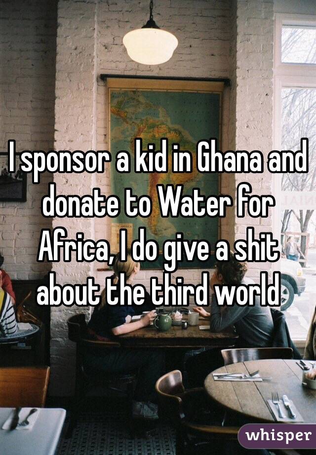 I sponsor a kid in Ghana and donate to Water for Africa, I do give a shit about the third world