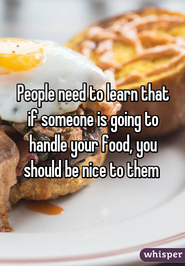 People need to learn that if someone is going to handle your food, you should be nice to them 