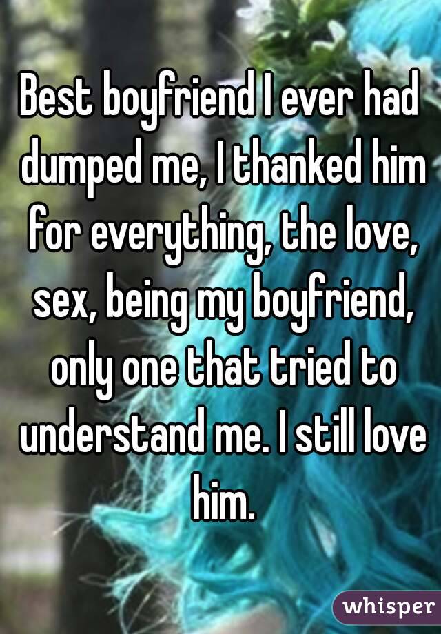 Best boyfriend I ever had dumped me, I thanked him for everything, the love, sex, being my boyfriend, only one that tried to understand me. I still love him.