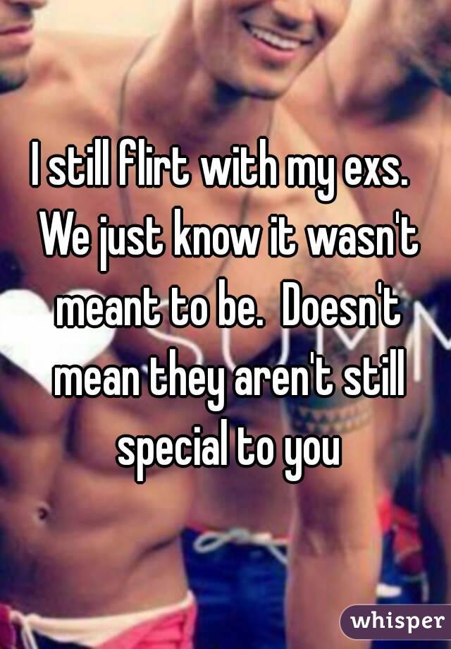 I still flirt with my exs.  We just know it wasn't meant to be.  Doesn't mean they aren't still special to you