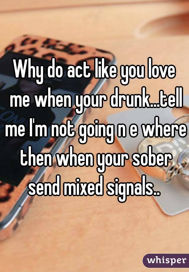 Why do act like you love me when your drunk...tell me I'm not going n e where then when your sober send mixed signals.. 