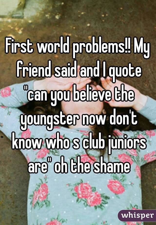 First world problems!! My friend said and I quote "can you believe the youngster now don't know who s club juniors are" oh the shame