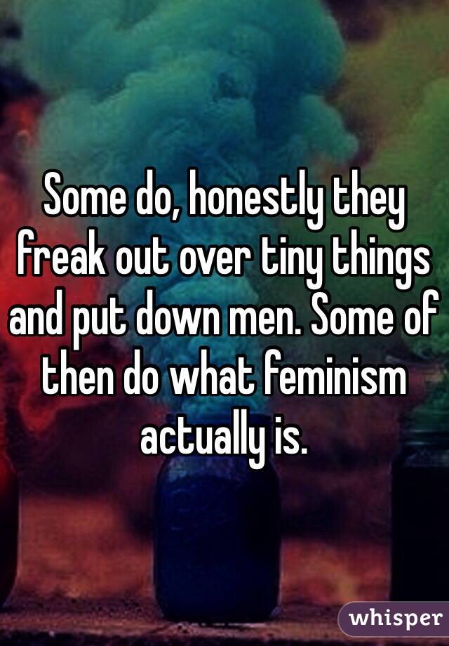 Some do, honestly they freak out over tiny things and put down men. Some of then do what feminism actually is.