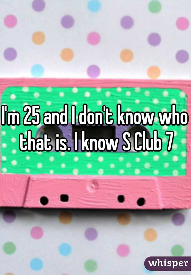 I'm 25 and I don't know who that is. I know S Club 7