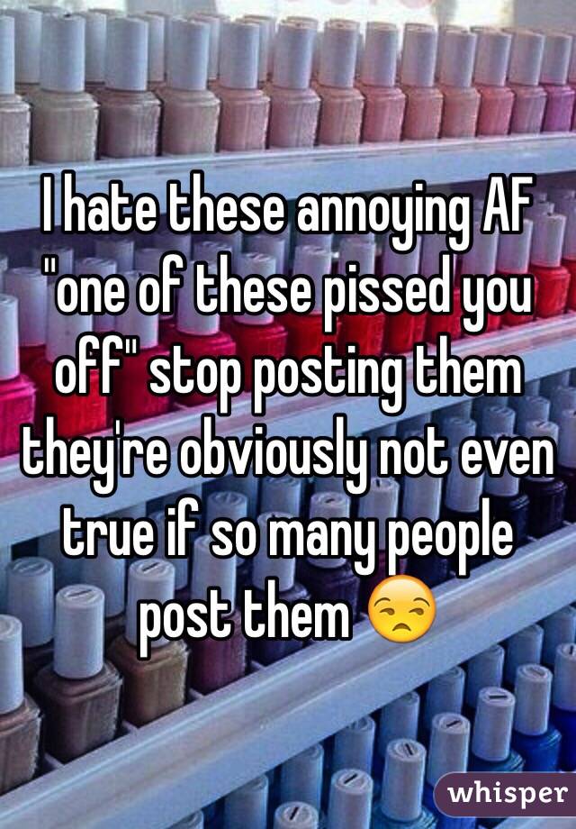 I hate these annoying AF "one of these pissed you off" stop posting them they're obviously not even true if so many people post them 😒