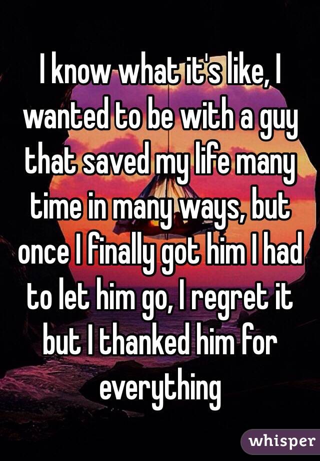 I know what it's like, I wanted to be with a guy that saved my life many time in many ways, but once I finally got him I had to let him go, I regret it but I thanked him for everything 