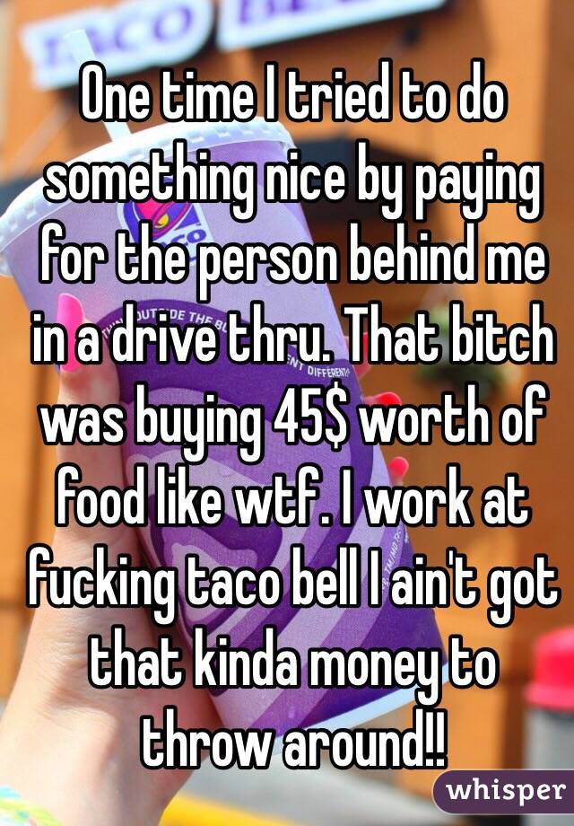 One time I tried to do something nice by paying for the person behind me in a drive thru. That bitch was buying 45$ worth of food like wtf. I work at fucking taco bell I ain't got that kinda money to throw around!!