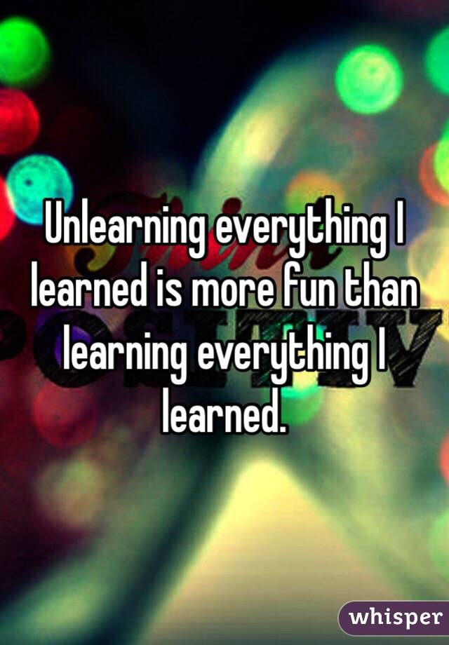 Unlearning everything I learned is more fun than learning everything I learned.